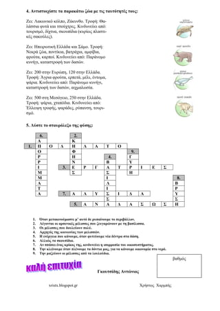 xristx.blogspot.gr Χρήστος Χαρµπής
4. Αντιστοιχίστε τα παρακάτω ζώα µε τις ταυτότητές τους:
Ζει: Λακωνικό κόλπο, Ζάκυνθο. Τροφή: Θα-
λάσσια φυτά και τσούχτρες. Κινδυνεύει από:
τουρισµό, δίχτυα, σκουπίδια (κυρίως πλαστι-
κές σακούλες).
Ζει: Ηπειρωτική Ελλάδα και Σάµο. Τροφή:
Νεκρά ζώα, ποντίκια, βατράχια, αµφίβια,
φρούτα, καρποί. Κινδυνεύει από: Παράνοµο
κυνήγι, καταστροφή των δασών.
Ζει: 200 στην Ευρώπη, 120 στην Ελλάδα.
Τροφή: Άγρια φρούτα, ερπετά, µέλι, έντοµα,
ψάρια. Κινδυνεύει από: Παράνοµο κυνήγι,
καταστροφή των δασών, αιχµαλωσία.
Ζει: 500 στη Μεσόγειο, 250 στην Ελλάδα.
Τροφή: ψάρια, χταπόδια. Κινδυνεύει από:
Έλλειψη τροφής, ψαράδες, ρύπανση, τουρι-
σµό.
5. Λύστε το σταυρόλεξο της φύσης:
6. 2.
Α Κ
1. Π Ο ∆ Η Λ Α Τ Ο
Ο Φ 9.
Ρ Η 4. Γ
Ρ Ν Β Υ
Ι 3. Ε Ρ Γ Α Τ Ρ Ι Ε Σ
Μ Σ Σ Η
Μ Ι 8.
Α Λ Β
Τ Ι Ρ
Α 7. Α Λ Υ Σ Ι ∆ Α Υ
Σ Σ
5. Α Ν Α ∆ Α Σ Ω Σ Η
1. Όταν µετακινούµαστε µ’ αυτό δε ρυπαίνουµε το περιβάλλον.
2. Λέγονται οι αρσενικές µέλισσες που ζευγαρώνουν µε τη βασίλισσα.
3. Οι µέλισσες που δουλεύουν πολύ.
4. Αρχηγός της κοινωνίας των µελισσών.
5. Η ενέργεια που κάνουµε, όταν φυτεύουµε νέα δέντρα στα δάση.
6. Αλλιώς τα σκουπίδια.
7. Αν σπάσει ένας κρίκος της, κινδυνεύει η ισορροπία του οικοσυστήµατος.
8. Την κλείνουµε όταν πλένουµε τα δόντια µας, για να κάνουµε οικονοµία στο νερό.
9. Την µαζεύουν οι µέλισσες από τα λουλούδια.
Γκουτσίδης Αντώνιος
βαθµός
 