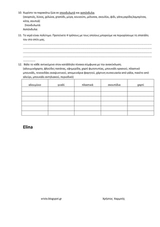 xristx.blogspot.gr Χρήστος Χαρμπής
10. Χωρίστε τα παρακάτω ζώα σε σπονδυλωτά και ασπόνδυλα.
(σκορπιός, λύκος, χελώνα, χταπόδι, μύγα, κουνούπι, μέλισσα, σκουλίκι, φίδι, γάτα,γαρίδα,λαμπρίτσα,
κότα, σουπιά)
Σπονδυλωτά:
Ασπόνδυλα:
11. Το νερό είναι πολύτιμο. Προτείνετε 4 τρόπους με τους οποίους μπορούμε να περιορίσουμε τη σπατάλη
του στο σπίτι μας.
………………………………………………………………………………………………………………………………………………………………………
………………………………………………………………………………………………………………………………………………………………………
………………………………………………………………………………………………………………………………………………………………………
………………………………………………………………………………………………………………………………………………………………………
………………
12. Βάλε το κάθε αντικείμενο στον κατάλληλο πίνακα σύμφωνα με την ανακύκλωση.
(αλουμινόχαρτο, φλούδες πατάτας, εφημερίδα, χαρτί φωτοτυπίας, μπουκάλι κρασιού, πλαστικό
μπουκάλι, τενεκεδάκι αναψυκτικού, απομεινάρια φαγητού, χάρτινη συσκευασία από γάλα, πακέτο από
αλεύρι, μπουκάλι αντηλιακού, περιοδικό)
αλουμίνιο γυαλί πλαστικά σκουπίδια χαρτί
Elina
 