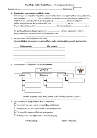 xristx.blogspot.gr Χρήστος Χαρμπής
Επανάληψη Μελέτη Περιβάλλοντος – «Η φύση είναι το σπίτι μας»
Ονοματεπώνυμο: ……………………………………………………………………………………… Πώς τα πήγα;
1. Συμπληρώστε τα κενά με τις κατάλληλες λέξεις.
Ένας τόπος με όλα τα ζώα και τα φυτά που ζουν σ’ αυτόν, καθώς και οι σχέσεις όλων αυτών μεταξύ τους,
αποτελούν ένα …………………………… Αν κάποιο ζώο ή κάποιο φυτό ενός οικοσυστήματος εξαφανιστεί ή ο
πληθυσμός του ελαττωθεί, λέμε πως διαταράχτηκε η …………………………… του οικοσυστήματος.
Τα ζώα ταξινομούνται σε δύο μεγάλες ομάδες, στα ………………………………… και στα ……………………………
Σε μια κυψέλη αρχηγός είναι η ………………………………………… Εκεί ζουν ακόμη οι …………………………… και οι
…………………………………….
Στα φυτά συνήθως το άνθος μετατρέπεται σε …………………………, ο οποίος περιέχει τους σπόρους.
Μερικά από τα ζώα που κινδυνεύουν να εξαφανιστούν είναι : ………………………………………………………………
2. Να γράψετε τις λέξεις στην κατάλληλη στήλη.
(αλεπού, έδαφος, αέρας, σκίουρος, αετός, έλατο, φωλιά πουλιού, μέλισσα, νερό, φως του ήλιου)
Έμβια στοιχεία Άβια στοιχεία
3. Συμπληρώστε το «χάρτη» από λέξεις για τη μέλισσα.
( κεφάλι, θώρακας, κοιλιά, πόδια, φτερά, κεντρί, κεραίες, προβοσκίδα, μάτια )
4. Σημειώστε Σ όπου συμφωνείτε και Δ όπου διαφωνείτε.
Η ρύπανση του αέρα λέγεται και ατμοσφαιρική ρύπανση.
Το «πράσινο» στις πόλεις δεν ωφελεί το αστικό περιβάλλον.
Τα σκουπίδια λέγονται αλλιώς και απορρίμματα.
Το πόσιμο νερό είναι άφθονο πάνω στον πλανήτη μας.
ΜΕΛΙΣΣΑ
κεφάλι θώρακας κοιλιά
 