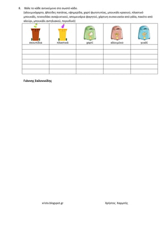 xristx.blogspot.gr Χρήστος Χαρμπής
8. Βάλε το κάθε αντικείμενο στο σωστό κάδο.
(αλουμινόχαρτο, φλούδες πατάτας, εφημερίδα, χαρτί φωτοτυπίας, μπουκάλι κρασιού, πλαστικό
μπουκάλι, τενεκεδάκι αναψυκτικού, απομεινάρια φαγητού, χάρτινη συσκευασία από γάλα, πακέτο από
αλεύρι, μπουκάλι αντηλιακού, περιοδικό)
σκουπίδια πλαστικά χαρτί αλουμίνιο γυαλί
Γιάννης Σαλονικίδης
 