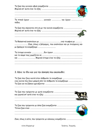 xristx.blogspot.gr Χρήστος Χαρµπής
Τα ζώα που γεννούν αβγά ονοµάζονται ………………………………………………………………..
Μερικά απ’ αυτά είναι τα εξής: ……………………………………………………………………………….
………………………………………………………………………………………………………………………………………
………………………………………………………………………………………………………………………………………
………………………………………………………………………………………………………………………………………
Τα πτηνά έχουν ……………………… , γεννούν ………………… και έχουν …………………….
πόδια.
Τα ζώα που σέρνονται στη γη µε την κοιλιά ονοµάζονται ……………………………………
Μερικά απ’ αυτά είναι τα εξής: ……………………………………………………………………………….
………………………………………………………………………………………………………………………………………
………………………………………………………………………………………………………………………………………
Τα θηλαστικά αναπνέουν µε ……………………………………… , ενώ τα ψάρια µε ……………
……………………….. Ζώα, όπως ο βάτραχος, που αναπνέουν και µε πνεύµονες και
µε βράγχια τα ονοµάζουµε ………………………………….
Τα έντοµα γεννούν …………………… , δεν έχουν …………………………………………………………
και το σώµα τους χωρίζεται σε ………………………………. , …………………………………………..
και ………………………………… Μερικά έντοµα είναι τα εξής: ………………………………………..
………………………………………………………………………………………………………………………………………
………………………………………………………………………………………………………………………………………
3. Κάνε το ίδιο και για την άσκηση που ακολουθεί.
Τα ζώα που ζουν κοντά στον άνθρωπο τα ονοµάζουµε …………………………………… ,
ενώ εκείνα που ζουν µακριά από τον άνθρωπο τα ονοµάζουµε …………………………
Τα ζώα για να ζήσουν χρειάζονται: …………………………………………………………………….....
………………………………………………………………………………………………………………………………………
Τα ζώα που τρέφονται µε φυτά ονοµάζονται ……………………………………………………….
και µερικά απ’ αυτά είναι τα εξής: …………………………………………………………………………..
………………………………………………………………………………………………………………………………………
………………………………………………………………………………………………………………………………………
Τα ζώα που τρέφονται µε άλλα ζώα ονοµάζονται …………………………………………………
Τέτοια ζώα είναι: ……………………………………………………………………………………………………..
………………………………………………………………………………………………………………………………………
………………………………………………………………………………………………………………………………………
Ζώα, όπως η κότα, που τρέφονται µε κόκκους ονοµάζονται ………………………………
 