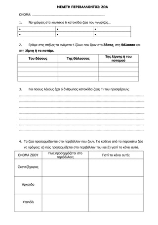 ΜΕΛΕΤΗ ΠΕΡΙΒΑΛΛΟΝΤΟΣ: ΖΩΑ
ΟΝΟΜΑ: …………………………………………………………………………
1. Να γράψεις στα κουτάκια 6 κατοικίδια ζώα που γνωρίζεις…
• • •
• • •
2. Γράψε στις στήλες τα ονόµατα 4 ζώων που ζουν στο δάσος, στη θάλασσα και
στη λίµνη ή το ποτάµι.
Του δάσους Της Θάλασσας
Της λίµνης ή του
ποταµού
3. Για ποιους λόγους έχει ο άνθρωπος κατοικίδια ζώα; Τι του προσφέρουν;
………………………………………………………………………………………………………………………………
………………………………………………………………………………………………………………………………
………………………………………………………………………………………………………………………………
………………………………………………………………………………………………………………………………
………………………………………………………………………………………………………………………………
………………………………………………………………………………………………………………………………
………………………………………………………………………………………………………………………………
4. Τα ζώα προσαρµόζονται στο περιβάλλον που ζουν. Για καθένα από τα παρακάτω ζώα
να γράψεις: α) πώς προσαρµόζεται στο περιβάλλον του και β) γιατί το κάνει αυτό.
ΟΝΟΜΑ ΖΩΟΥ
Πως προσαρµόζεται στο
περιβάλλον;
Γιατί το κάνει αυτό;
Σκαντζόχοιρος
Αρκούδα
Χταπόδι
 