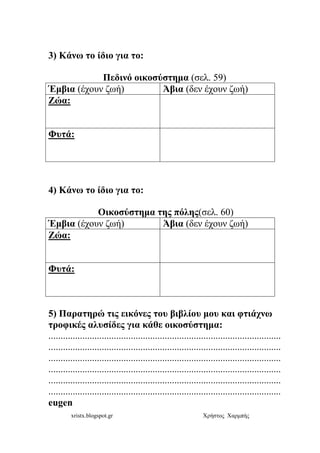 xristx.blogspot.gr Χρήστος Χαρµπής
3) Κάνω το ίδιο για το:
Πεδινό οικοσύστηµα (σελ. 59)
Έµβια (έχουν ζωή) Άβια (δεν έχουν ζωή)
Ζώα:
Φυτά:
4) Κάνω το ίδιο για το:
Οικοσύστηµα της πόλης(σελ. 60)
Έµβια (έχουν ζωή) Άβια (δεν έχουν ζωή)
Ζώα:
Φυτά:
5) Παρατηρώ τις εικόνες του βιβλίου µου και φτιάχνω
τροφικές αλυσίδες για κάθε οικοσύστηµα:
................................................................................................
................................................................................................
................................................................................................
................................................................................................
................................................................................................
................................................................................................
eugen
 