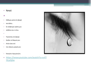 • Βροχή
•
• Kάθομαι μέσα στη βροχή
• και κλαίω…
• Σε σκέφτομαι αγάπη μου
• αλήθεια σου το λέω
•
• Περπατάω στη βροχή
• Κρύβω τα δάκρυά μου
• Αιτία είσαι εσύ
• που έφυγες μακριά μου
• Kατερίνα Κρημιανιώτη
• https://www.youtube.com/watch?v=nnf7
ISLpQdw
 