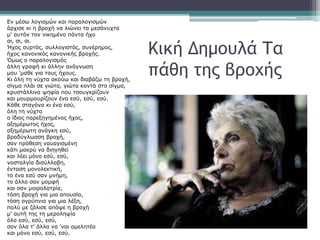 Κική Δημουλά Τα
πάθη της βροχής
Εν μέσω λογισμών και παραλογισμών
άρχισε κι η βροχή να λιώνει τα μεσάνυχτα
μ' αυτόν τον νικημένο πάντα ήχο
σι, σι, σι.
Ήχος συρτός, συλλογιστός, συνέρημος,
ήχος κανονικός κανονικής βροχής.
Όμως ο παραλογισμός
άλλη γραφή κι άλλην ανάγνωση
μου 'μαθε για τους ήχους.
Κι όλη τη νύχτα ακούω και διαβάζω τη βροχή,
σίγμα πλάι σε γιώτα, γιώτα κοντά στο σίγμα,
κρυστάλλινα ψηφία που τσουγκρίζουν
και μουρμουρίζουν ένα εσύ, εσύ, εσύ.
Κάθε σταγόνα κι ένα εσύ,
όλη τη νύχτα
ο ίδιος παρεξηγημένος ήχος,
αξημέρωτος ήχος,
αξημέρωτη ανάγκη εσύ,
βραδύγλωσση βροχή,
σαν πρόθεση ναυαγισμένη
κάτι μακρύ να διηγηθεί
και λέει μόνο εσύ, εσύ,
νοσταλγία δισύλλαβη,
ένταση μονολεκτική,
το ένα εσύ σαν μνήμη,
το άλλο σαν μομφή
και σαν μοιρολατρία,
τόση βροχή για μια απουσία,
τόση αγρύπνια για μια λέξη,
πολύ με ζάλισε απόψε η βροχή
μ' αυτή της τη μεροληψία
όλο εσύ, εσύ, εσύ,
σαν όλα τ' άλλα να 'ναι αμελητέα
και μόνο εσύ, εσύ, εσύ.
 