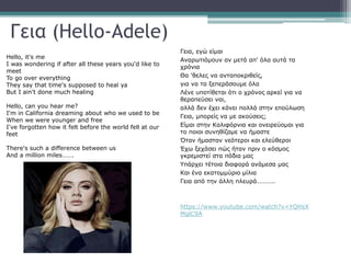 Γεια (Hello-Adele)
Hello, it's me
I was wondering if after all these years you'd like to
meet
To go over everything
They say that time's supposed to heal ya
But I ain't done much healing
Hello, can you hear me?
I'm in California dreaming about who we used to be
When we were younger and free
I've forgotten how it felt before the world fell at our
feet
There's such a difference between us
And a million miles…….
Γεια, εγώ είμαι
Αναρωτιόμουν αν μετά απ' όλα αυτά τα
χρόνια
Θα 'θελες να ανταποκριθείς,
για να τα ξεπεράσουμε όλα
Λένε υποτίθεται ότι ο χρόνος αρκεί για να
θεραπεύσει ναι,
αλλά δεν έχει κάνει πολλά στην επούλωση
Γεια, μπορείς να με ακούσεις;
Είμαι στην Καλιφόρνια και ονειρεύομαι για
το ποιοι συνηθίζαμε να ήμαστε
Όταν ήμασταν νεότεροι και ελεύθεροι
Έχω ξεχάσει πώς ήταν πριν ο κόσμος
γκρεμιστεί στα πόδια μας
Υπάρχει τέτοια διαφορά ανάμεσα μας
Και ένα εκατομμύριο μίλια
Γεια από την άλλη πλευρά………..
https://www.youtube.com/watch?v=YQHsX
MglC9A
 