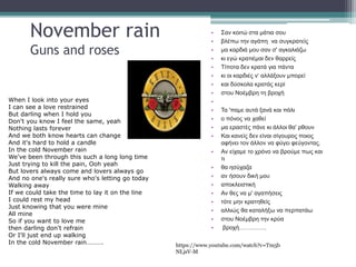 November rain
Guns and roses
When I look into your eyes
I can see a love restrained
But darling when I hold you
Don't you know I feel the same, yeah
Nothing lasts forever
And we both know hearts can change
And it's hard to hold a candle
In the cold November rain
We've been through this such a long long time
Just trying to kill the pain, Ooh yeah
But lovers always come and lovers always go
And no one's really sure who's letting go today
Walking away
If we could take the time to lay it on the line
I could rest my head
Just knowing that you were mine
All mine
So if you want to love me
then darling don't refrain
Or I'll just end up walking
In the cold November rain……….
• Σαν κοιτώ στα μάτια σου
• βλέπω την αγάπη να συγκρατείς
• μα καρδιά μου σαν σ' αγκαλιάζω
• κι εγώ κρατιέμαι δεν θαρρείς
• Τίποτα δεν κρατά για πάντα
• κι οι καρδιές ν‘ αλλάξουν μπορεί
• και δύσκολα κρατάς κερί
• στου Νοέμβρη τη βροχή
•
• Τα 'παμε αυτά ξανά και πάλι
• ο πόνος να χαθεί
• μα εραστές πάνε κι άλλοι θα' ρθουν
• Και κανείς δεν είναι σίγουρος ποιος
αφήνει τον άλλον να φύγει φεύγοντας.
• Αν είχαμε το χρόνο να βρούμε πως και
τι
• θα ησύχαζα
• αν ήσουν δική μου
• αποκλειστική
• Αν θες να μ' αγαπήσεις
• τότε μην κρατηθείς
• αλλιώς θα καταλήξω να περπατάω
• στου Νοέμβρη την κρύα
• βροχή…………..
 
