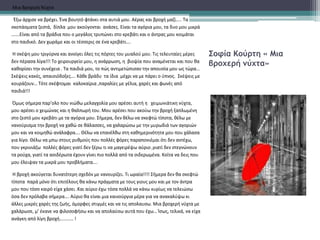 Σοφία Κούρτη « Μια
βροχερή νύχτα»
Μια Βροχερή Νύχτα
Έξω άρχισε να βρέχει. Ένα βουητό φτάνει στα αυτιά μου. Αέρας και βροχή μαζί….. Τα
σκεπάσματα ζεστά, δίπλα μου ακούγονται ανάσες. Είναι τα αγόρια μου, τα δυο μου μικρά
…….Είναι από τα βράδια που ο μεγάλος τρυπώνει στο κρεβάτι και ο άντρας μου κοιμάται
στο παιδικό. Δεν χωράμε και οι τέσσερις σε ένα κρεβάτι….
Η σκέψη μου τριγύρνα και ανοίγει όλες τις πόρτες του μυαλού μου. Τις τελευταίες μέρες
δεν πέρασα λίγα!!! Το χειρουργείο μου, η ανάρρωση, η βιοψία που αναμένεται και που θα
καθορίσει την συνέχεια . Τα παιδιά μου, το πώς αντιμετώπισαν την απουσία μου ως τώρα…
Σκέψεις κακές, απαισιόδοξες…. Κάθε βράδυ τα ίδια μέχρι να με πάρει ο ύπνος. Σκέψεις με
κουράζουν… Τότε σκέφτομαι καλοκαίρια ,παραλίες με γέλια, χαρές και φωνές από
παιδιά!!!
Όμως σήμερα παρ’ολο που νιώθω μελαγχολία μου αρέσει αυτή η χειμωνιάτικη νύχτα,
μου αρέσει ο χειμώνας και η θαλπωρή του. Μου αρέσει που ακούω την βροχή ξαπλωμένη
στο ζεστό μου κρεβάτι με τα αγόρια μου. Σήμερα, δεν θέλω να σκεφτώ τίποτα, θέλω με
νανούρισμα την βροχή να χαθώ σε θάλασσες, να χαλαρώσω με την μυρωδιά των αγοριών
μου και να κοιμηθώ ανάλαφρα…. Θέλω να επανέλθω στη καθημερινότητα μου που χάλασα
για λίγο. Θέλω να μπω στους ρυθμούς που πολλές φόρες παραπονιέμαι ότι δεν αντέχω,
που γκρινιάζω πολλές φόρες γιατί δεν ξέρω τι να μαγειρέψω αύριο ,γιατί δεν στεγνώνουν
τα ρούχα, γιατί τα ασιδέρωτα έχουν γίνει πιο πολλά από τα σιδερωμένα. Κοίτα να δεις που
μου έλειψαν τα μικρά μου προβλήματα….
Η βροχή ακούγεται δυνατότερη σχεδόν με νανουρίζει. Τι ωραία!!!! Σήμερα δεν θα σκεφτώ
τίποτα παρά μόνο ότι επιτέλους θα κάνω πράγματα με τους γιους μου και με τον άντρα
μου που τόσο καιρό είχα χάσει .Και αύριο έχω τόσα πολλά να κάνω κυρίως να τελειώσω
όσα δεν πρόλαβα σήμερα…. Αύριο θα είναι μια καινούργια μέρα για να ανακαλύψω κι
άλλες μικρές χαρές της ζωής, όμορφες στιγμές και να τις απολαυσω. Μια βροχερή νύχτα με
χαλάρωσε, μ’ έκανε να φιλοσοφήσω και να απολαύσω αυτά που έχω… Ίσως, τελικά, να είχα
ανάγκη από λίγη βροχή………… !
 