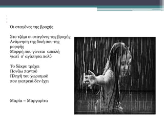 •
•
•
Οι σταγόνες της βροχής
Στο τζάμι οι σταγόνες της βροχής
Ανάμνηση της δική σου της
μορφής
Μορφή που γίνεται απειλή
γιατί σ’ αγάπησα πολύ
Το δάκρυ τρέχει
Πονάω παντού
Πληγή του χωρισμού
που γιατρειά δεν έχει
Μαρία – Μαργαρίτα
 