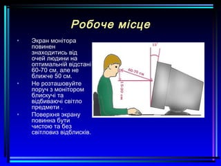 Робоче місце
• Экран монітора
повинен
знаходитись від
очей людини на
оптимальній відстані
60-70 см, але не
ближче 50 см.
• Не розташовуйте
поруч з монітором
блискучі та
відбиваючі світло
предмети .
• Поверхня экрану
повинна бути
чистою та без
світловиз відблисків.
 