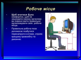 Робоче місце
• Щоб вчитися було
комфортно, щоб не
зашкодити своєму організму
ви повинні вміти правильно
організовувати своє робоче
місце.
• Правильна робоча поза
допомагає позбутися
перенапруги в м’язах, сприяє
кращому кровообігу та
диханню.
 