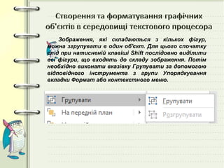 Зображення, які складаються з кількох фігур,
можна згрупувати в один об'єкт. Для цього спочатку
слід при натисненій клавіші Shift послідовно виділити
всі фігури, що входять до складу зображення. Потім
необхідно виконати вказівку Групувати за допомогою
відповідного інструмента з групи Упорядкування
вкладки Формат або контекстного меню.
 