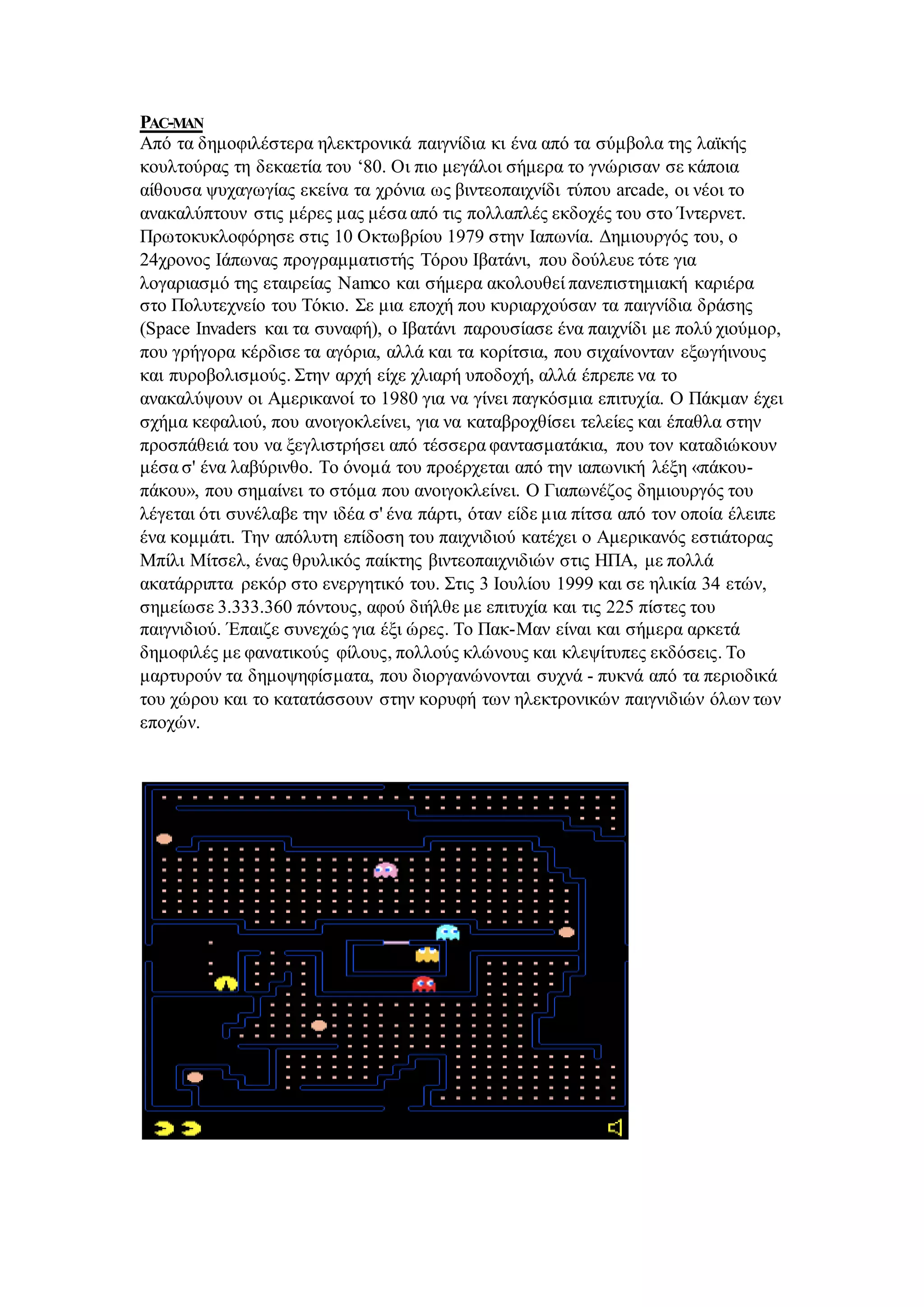 PAC-MAN
Από τα δημοφιλέστερα ηλεκτρονικά παιγνίδια κι ένα από τα σύμβολα της λαϊκής
κουλτούρας τη δεκαετία του ‘80. Οι πιο μεγάλοι σήμερα το γνώρισαν σε κάποια
αίθουσα ψυχαγωγίας εκείνα τα χρόνια ως βιντεοπαιχνίδι τύπου arcade, οι νέοι το
ανακαλύπτουν στις μέρες μας μέσα από τις πολλαπλές εκδοχές του στο Ίντερνετ.
Πρωτοκυκλοφόρησε στις 10 Οκτωβρίου 1979 στην Ιαπωνία. Δημιουργός του, ο
24χρονος Ιάπωνας προγραμματιστής Τόρου Ιβατάνι, που δούλευε τότε για
λογαριασμό της εταιρείας Namco και σήμερα ακολουθεί πανεπιστημιακή καριέρα
στο Πολυτεχνείο του Τόκιο. Σε μια εποχή που κυριαρχούσαν τα παιγνίδια δράσης
(Space Invaders και τα συναφή), ο Ιβατάνι παρουσίασε ένα παιχνίδι με πολύ χιούμορ,
που γρήγορα κέρδισε τα αγόρια, αλλά και τα κορίτσια, που σιχαίνονταν εξωγήινους
και πυροβολισμούς. Στην αρχή είχε χλιαρή υποδοχή, αλλά έπρεπε να το
ανακαλύψουν οι Αμερικανοί το 1980 για να γίνει παγκόσμια επιτυχία. Ο Πάκμαν έχει
σχήμα κεφαλιού, που ανοιγοκλείνει, για να καταβροχθίσει τελείες και έπαθλα στην
προσπάθειά του να ξεγλιστρήσει από τέσσερα φαντασματάκια, που τον καταδιώκουν
μέσα σ' ένα λαβύρινθο. Το όνομά του προέρχεται από την ιαπωνική λέξη «πάκου-
πάκου», που σημαίνει το στόμα που ανοιγοκλείνει. Ο Γιαπωνέζος δημιουργός του
λέγεται ότι συνέλαβε την ιδέα σ' ένα πάρτι, όταν είδε μια πίτσα από τον οποία έλειπε
ένα κομμάτι. Την απόλυτη επίδοση του παιχνιδιού κατέχει ο Αμερικανός εστιάτορας
Μπίλι Μίτσελ, ένας θρυλικός παίκτης βιντεοπαιχνιδιών στις ΗΠΑ, με πολλά
ακατάρριπτα ρεκόρ στο ενεργητικό του. Στις 3 Ιουλίου 1999 και σε ηλικία 34 ετών,
σημείωσε 3.333.360 πόντους, αφού διήλθε με επιτυχία και τις 225 πίστες του
παιγνιδιού. Έπαιζε συνεχώς για έξι ώρες. Το Πακ-Μαν είναι και σήμερα αρκετά
δημοφιλές με φανατικούς φίλους, πολλούς κλώνους και κλεψίτυπες εκδόσεις. Το
μαρτυρούν τα δημοψηφίσματα, που διοργανώνονται συχνά - πυκνά από τα περιοδικά
του χώρου και το κατατάσσουν στην κορυφή των ηλεκτρονικών παιγνιδιών όλων των
εποχών.
 