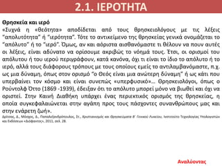 2.1. ΙΕΡΟΤΗΤΑ
Αναλύοντας
Θρησκεία και ιερό
«Συχνά η «θεότητα» αποδίδεται από τους θρησκειολόγους με τις λέξεις
“απολυτότητα” ή “ιερότητα”. Τότε το αντικείμενο της θρησκείας γενικά ονομάζεται το
“απόλυτο” ή το “ιερό”. Όμως, αν και αόριστα αισθανόμαστε τι θέλουν να πουν αυτές
οι λέξεις, είναι αδύνατο να ορίσουμε ακριβώς το νόημά τους. Έτσι, οι ορισμοί του
απόλυτου ή του ιερού περιγράφουν, κατά κανόνα, όχι τι είναι το ίδιο το απόλυτο ή το
ιερό, αλλά τους διάφορους τρόπους με τους οποίους εμείς το αντιλαμβανόμαστε, π.χ.
ως μια δύναμη, όπως στον ορισμό “ο Θεός είναι μια ανώτερη δύναμη” ή ως κάτι που
υπερβαίνει τον κόσμο και είναι συνεπώς «υπερφυσικό»… Θρησκειολόγοι, όπως ο
Ρούντολφ Όττο (1869 -1939), έδειξαν ότι το απόλυτο μπορεί μόνο να βιωθεί και όχι να
οριστεί. Στην Καινή Διαθήκη υπάρχει ένας περιεκτικός ορισμός της θρησκείας, η
οποία συγκεφαλαιώνεται στην αγάπη προς τους πάσχοντες συνανθρώπους μας και
στην ενάρετη ζωή».
Δρίτσας, Δ., Μόσχος, Δ., Παπαλεξανδρόπουλος, Στ., Χριστιανισμός και Θρησκεύματα Β΄ Γενικού Λυκείου, Ινστιτούτο Τεχνολογίας Υπολογιστών
και Εκδόσεων «Διόφαντος», 2011, σελ. 28.
 