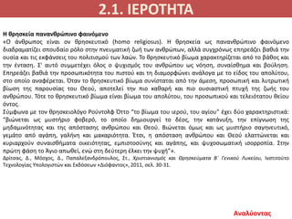 2.1. ΙΕΡΟΤΗΤΑ
Αναλύοντας
Η θρησκεία πανανθρώπινο φαινόμενο
«Ο άνθρωπος είναι ον θρησκευτικό (homo religiosus). Η θρησκεία ως πανανθρώπινο φαινόμενο
διαδραματίζει σπουδαίο ρόλο στην πνευματική ζωή των ανθρώπων, αλλά συγχρόνως επηρεάζει βαθιά την
ουσία και τις εκφάνσεις του πολιτισμού των λαών. Το θρησκευτικό βίωμα χαρακτηρίζεται από το βάθος και
την ένταση. Σ' αυτό συμμετέχει όλος ο ψυχισμός του ανθρώπου ως νόηση, συναίσθημα και βούληση.
Επηρεάζει βαθιά την προσωπικότητα του πιστού και τη διαμορφώνει ανάλογα με το είδος του απολύτου,
στο οποίο αναφέρεται. Όταν το θρησκευτικό βίωμα συνίσταται από την άμεση, προσωπική και λυτρωτική
βίωση της παρουσίας του Θεού, αποτελεί την πιο καθαρή και πιο ουσιαστική πτυχή της ζωής του
ανθρώπου. Τότε το θρησκευτικό βίωμα είναι βίωμα του απολύτου, του προσωπικού και τελειότατου θείου
όντος.
Σύμφωνα με τον θρησκειολόγο Ρούντολφ Όττο “το βίωμα του ιερού, του αγίου” έχει δύο χαρακτηριστικά:
“βιώνεται ως μυστήριο φοβερό, το οποίο δημιουργεί το δέος, την κατάνυξη, την επίγνωση της
μηδαμινότητας και της απόστασης ανθρώπου και Θεού. Βιώνεται όμως και ως μυστήριο σαγηνευτικό,
γεμάτο από αγάπη, γαλήνη και μακαριότητα. Έτσι, η απόσταση ανθρώπου και Θεού ελαττώνεται και
κυριαρχούν συναισθήματα οικειότητας, εμπιστοσύνης και αγάπης, και ψυχοσωματική ισορροπία. Στην
πρώτη φάση το Άγιο απωθεί, ενώ στη δεύτερη έλκει την ψυχή”».
Δρίτσας, Δ., Μόσχος, Δ., Παπαλεξανδρόπουλος, Στ., Χριστιανισμός και Θρησκεύματα Β΄ Γενικού Λυκείου, Ινστιτούτο
Τεχνολογίας Υπολογιστών και Εκδόσεων «Διόφαντος», 2011, σελ. 30-31.
 