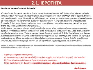 2.1. ΙΕΡΟΤΗΤΑ
Αναλύοντας
Σκοπός και αναγκαιότητα της θρησκείας
«Ο σκοπός της θρησκείας σχετίζεται άμεσα με την όλη υπόσταση του ανθρώπου- είναι πάντα η επίτευξη
κάποιου είδους σχέσης με ό,τι κάθε θρησκεία θεωρεί ως απόλυτο και η απαλλαγή από το σχετικό, δηλαδή
από το πολύμορφο κακό. Κύριο μέλημα κάθε θρησκείας είναι να προσφέρει στον πιστό τα μέσα εκείνα που
θα τα αξιοποιήσει για την επιτυχία αυτού του διπλού σκοπού. Η λύτρωση, την οποία υπόσχεται κάθε
θρησκεία, βρίσκεται σε άμεση συνάρτηση με το τι αυτή θεωρεί ως απόλυτο και τι ως σχετικό και με το
σκοπό που ορίζει για την ανθρώπινη ύπαρξη…
Ιδιαίτερα στη χριστιανική πίστη ο σκοπός περιλαμβάνει την μέσω του Χριστού ανάκτηση της αρμονίας
σχέσεων του πιστού με το Θεό, με τον κόσμο, με το συνάνθρωπο, με τον εαυτό του, μέσα στα πλαίσια της
ελευθερίας και της αγάπης. Έσχατος σκοπός είναι η Βασιλεία του Θεού, δηλαδή ένας κόσμος που θα έχει
ανακτήσει συνολικά την κοινωνία με το Θεό και ταυτόχρονα θα έχει απαλλαγεί από το κακό και την κύρια
συνέπειά του, τη φθορά και το θάνατο. Η Βασιλεία αυτή αναμένεται στα έσχατα, δηλαδή στο τέλος της
ιστορίας, την εγκαινιάζει όμως ο Χριστός και για την έλευσή της συνεργάζεται και ο άνθρωπος».
Δρίτσας, Δ., Μόσχος, Δ., Παπαλεξανδρόπουλος, Στ., Χριστιανισμός και Θρησκεύματα Β΄ Γενικού Λυκείου, Ινστιτούτο Τεχνολογίας Υπολογιστών
και Εκδόσεων «Διόφαντος», 2011, σελ. 31-32.
Αφού μελετήσετε τα κείμενα :
Α) Να εντοπίσετε και να καταδείξετε τη λειτουργία του «ιερού» στη ζωή των πιστών.
Β) Είναι εύκολο να δώσουμε έναν ορισμό για το «ιερό»;
Γ) Να σχολιάσετε τη φράση: «το απόλυτο μπορεί μόνο να βιωθεί και όχι να οριστεί».
 
