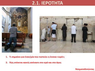 2.1. ΙΕΡΟΤΗΤΑ
Νοηματοδοτώντας
1. Τι σημαίνει για έναν/μία που πιστεύει η έννοια «ιερό»;
2. Πώς στέκεται κανείς απέναντι στο ιερό και στο άγιο;
 