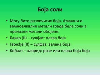 Боја соли
• Могу бити различитих боја. Алкални и
земноалкални метали граде беле соли а
прелазни метали обојене.
• Бакар (II) – сулфат: плава боја
• Гвожђе (II) – сулфат: зелена боја
• Кобалт – хлорид: розе или плава боја боја
 