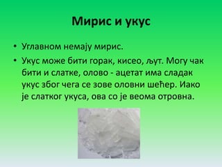 Мирис и укус
• Углавном немају мирис.
• Укус може бити горак, кисео, љут. Могу чак
бити и слатке, олово - ацетат има сладак
укус због чега се зове оловни шећер. Иако
је слатког укуса, ова со је веома отровна.
 