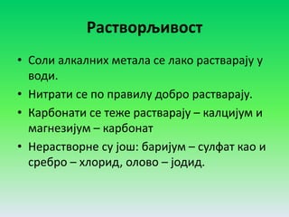 Растворљивост
• Соли алкалних метала се лако растварају у
води.
• Нитрати се по правилу добро растварају.
• Карбонати се теже растварају – калцијум и
магнезијум – карбонат
• Нерастворне су још: баријум – сулфат као и
сребро – хлорид, олово – јодид.
 
