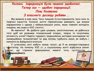 Колись інформація була нашою здобиччю.
Тепер ми — здобич інформації.
Ліна Кост енко
З власного досвіду робот и …
Ми живемо в нові часи. Часи пошуків та експериментів, часи змін та
творчих відчуттів. Сучасне життя переконливо доводить, що знання
інформатики є одним з найважливіших умінь, яким повинні володіти
людина, яка живе в ХХІ столітті.
Як навчити? Як зробити урок цікавим, захоплюючим, як добитися
того щоб він розвивав пізнавальний інтерес, творчу та ініціативну
активність учнів? Надати перевагу традиційним методам викладання чи
інноваційним технологіям? Ці ряд питань турбують мене, як мабуть і
кожного не байдужого вчителя.
У сучасному світі мабуть немає галузі, де б не використовувався
комп’ютер. На початку XXI ст. у соціальному житті відбулися значні
зміни, що сприяли формуванню нового типу суспільства –
інформаційного.
 