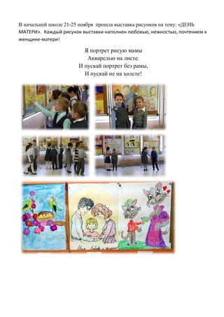 В начальной школе 21-25 ноября прошла выставка рисунков на тему: «ДЕНЬ
МАТЕРИ». Каждый рисунок выставки наполнен любовью, нежностью, почтением к
женщине-матери!
Я портрет рисую мамы
Акварелью на листе.
И пускай портрет без рамы,
И пускай не на холсте!