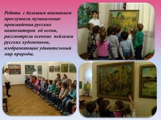 Ребята с большим вниманием
прослушали музыкальные
произведения русских
композиторов об осени,
рассмотрели осенние пейзажи
русских художников,
изображающие удивительный
мир природы.