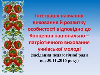 Інтеграція навчання
виховання й розвитку
особистості відповідно до
Концепції національно –
патріотичного виховання
учнівської молоді
(засідання педагогічної ради
від 30.11.2016 року)
 