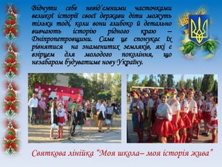 Відчути себе невід’ємними часточками
великої історії своєї держави діти можуть
тільки тоді, коли вони глибоко й детально
вивчають історію рідного краю –
Дніпропетровщини. Саме це спонукає їх
рівнятися на знаменитих земляків, які є
взірцем для молодого покоління, що
незабаром будуватиме нову Україну.
Святкова лінійка “Моя школа– моя історія жива”
 