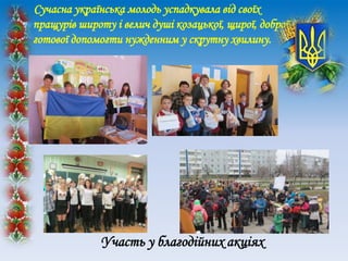 Сучасна українська молодь успадкувала від своїх
пращурів широту і велич душі козацької, щирої, доброї,
готової допомогти нужденним у скрутну хвилину.
Участь у благодійних акціях
 