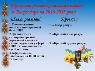 Програма розвитку системи освіти
м.Енергодара на 2016-2018 роки
Шляхи реалізації
• 1.Удосконалення
нормативно- правової
бази НПВ.
• 2.Діяльність та
співпраця органів
державної влади та
самоврядування у сфері
НПВ з громадянським
суспільством.
• 3.Інформаційне
забезпечення НПВ дітей
та молоді.
Проекти
1. «Лідер року».
2. «Кращий клас року».
3. «Кращий гурток року».
 