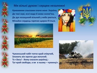 Кривавими сльозами плаче неня Україна,
Де тихі зорі, ясні води й мова солов’їна,
Де дух козацький вільний у небо рветься,
Мільйон сердець гарячих щирих б’ється.
Ми вільні духом і серцем незалежні
Чужинський чобіт топче край співучий,
Зломить він прагне дух могучий.
Та «Зась! - йому сказали українці,-
Тут край свободи, а ви в ньому – чужинці».
 