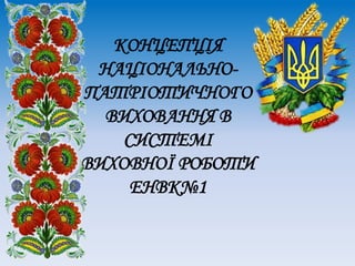 КОНЦЕПЦІЯ
НАЦІОНАЛЬНО-
ПАТРІОТИЧНОГО
ВИХОВАННЯ В
СИСТЕМІ
ВИХОВНОЇ РОБОТИ
ЕНВК№1
 