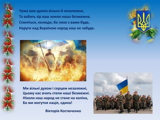 Чужа вам думка вільна й незалежна,
Та вабить зір ваш земля наша безмежна.
Спиніться, нелюди, бо лихо з вами буде,
Наруги над Вкраїною народ наш не забуде.
Ми вільні духом і серцем незалежні,
Цьому нас вчать степи наші безмежні.
Ніколи наш народ не стане на коліна,
Бо ми могутня нація, єдина!
Вікторія Костюченко
 