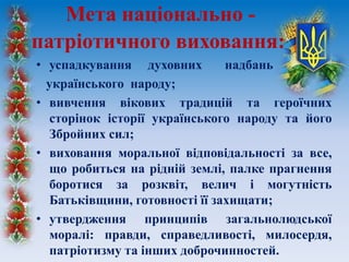 • успадкування духовних надбань
українського народу;
• вивчення вікових традицій та героїчних
сторінок історії українського народу та його
Збройних сил;
• виховання моральної відповідальності за все,
що робиться на рідній землі, палке прагнення
боротися за розквіт, велич і могутність
Батьківщини, готовності її захищати;
• утвердження принципів загальнолюдської
моралі: правди, справедливості, милосердя,
патріотизму та інших доброчинностей.
Мета національно -
патріотичного виховання:
 