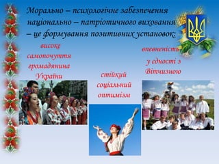 Морально – психологічне забезпечення
національно – патріотичного виховання
– це формування позитивних установок:
високе
самопочуття
громадянина
України стійкий
соціальний
оптимізм
впевненість
у єдності з
Вітчизною
 
