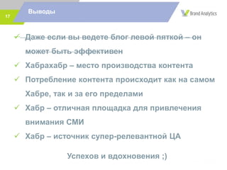 17
Выводы
 Даже если вы ведете блог левой пяткой – он
может быть эффективен
 Хабрахабр – место производства контента
 Потребление контента происходит как на самом
Хабре, так и за его пределами
 Хабр – отличная площадка для привлечения
внимания СМИ
 Хабр – источник супер-релевантной ЦА
Успехов и вдохновения ;)
 