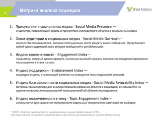 Метрики анализа соцмедиа2
1. Присутствие в социальных медиа - Social Media Presence —
индикатор, позволяющий судить о присутствии исследуемого объекта в социальных медиа
2. Охват аудитории в социальных медиа - Social Media Outreach –
количество пользователей, которые потенциально могут увидеть ваше сообщение. Представляет
собой сумму аудиторий всех авторов сообщений и републикаций.
3. Индекс вовлеченности - Engagement Index –
показатель, который демонстрирует, насколько высокий уровень вовлечения продемонстрировали
пользователи в ответ на пост.
4. Индекс поддержки - Endorsement Index —
соцмедиа-индекс, отражающий влияние на освещение темы отдельным автором.
5. Индекс благосклонности социальных медиа - Social Media Favorability Index —
метрика, применяемая для анализа позиционирования объекта в соцмедиа; основывается на
оценке тональности высказываний пользователей об объекте исследования.
6. Индекс вовлеченности в тему - Topic Engagement Index –
используется для сравнения популярности отдельных тематических категорий по выборке.
* АКОС «Краткое руководство по медиаанализу и оценке эффективности PR»
http://www.akospr.ru/standarty-industrii/kratkoe-rukovodstvo-po-mediaanalizu-i-ocenke-effektivnosti-pr
 