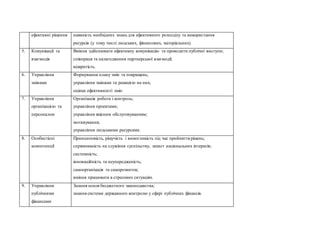 ефективні рішення наявність необхідних знань для ефективного розподілу та використання
ресурсів (у тому числі людських, фінансових, матеріальних).
5. Комунікації та
взаємодія
Вміння здійснювати ефективну комунікацію та проводити публічні виступи;
співпраця та налагодження партнерської взаємодії;
відкритість.
6. Управління
змінами
Формування плану змін та покращень;
управління змінами та реакцією на них;
оцінка ефективності змін.
7. Управління
організацією та
персоналом
Організація роботи і контроль;
управління проектами;
управління якісним обслуговуванням;
мотивування;
управління людськими ресурсами.
8. Особистісні
компетенції
Принциповість, рішучість і вимогливість під час прийняття рішень;
спрямованість на служіння суспільству, захист національних інтересів;
системність;
інноваційність та неупередженість;
самоорганізація та саморозвиток;
вміння працювати в стресових ситуаціях.
9. Управління
публічними
фінансами
Знання основ бюджетного законодавства;
знання системи державного контролю у сфері публічних фінансів.
 
