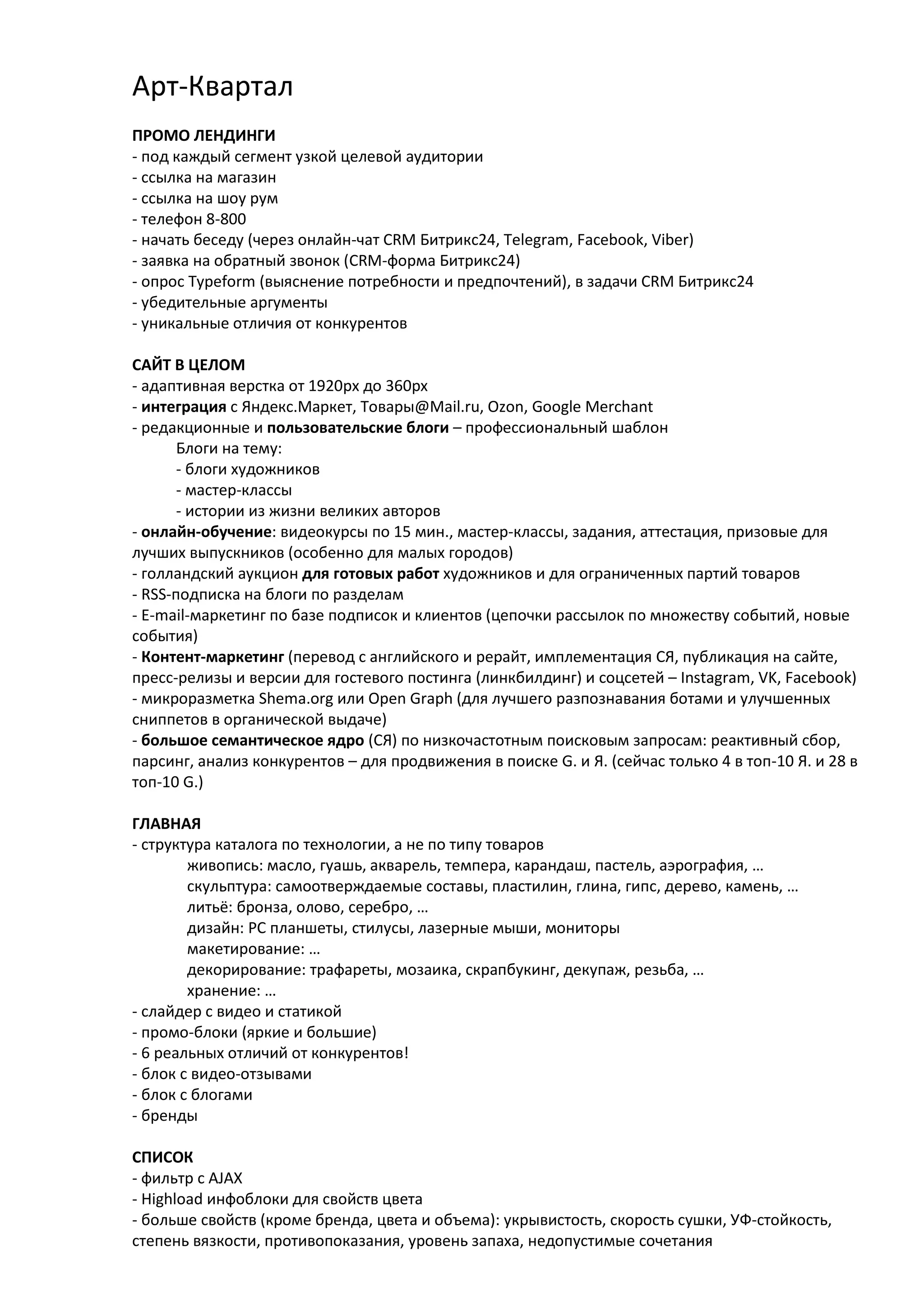 Арт-Квартал
ПРОМО ЛЕНДИНГИ
- под каждый сегмент узкой целевой аудитории
- ссылка на магазин
- ссылка на шоу рум
- телефон 8-800
- начать беседу (через онлайн-чат CRM Битрикс24, Telegram, Facebook, Viber)
- заявка на обратный звонок (CRM-форма Битрикс24)
- опрос Typeform (выяснение потребности и предпочтений), в задачи CRM Битрикс24
- убедительные аргументы
- уникальные отличия от конкурентов
САЙТ В ЦЕЛОМ
- адаптивная верстка от 1920px до 360px
- интеграция с Яндекс.Маркет, Товары@Mail.ru, Ozon, Google Merchant
- редакционные и пользовательские блоги – профессиональный шаблон
Блоги на тему:
- блоги художников
- мастер-классы
- истории из жизни великих авторов
- онлайн-обучение: видеокурсы по 15 мин., мастер-классы, задания, аттестация, призовые для
лучших выпускников (особенно для малых городов)
- голландский аукцион для готовых работ художников и для ограниченных партий товаров
- RSS-подписка на блоги по разделам
- E-mail-маркетинг по базе подписок и клиентов (цепочки рассылок по множеству событий, новые
события)
- Контент-маркетинг (перевод с английского и рерайт, имплементация СЯ, публикация на сайте,
пресс-релизы и версии для гостевого постинга (линкбилдинг) и соцсетей – Instagram, VK, Facebook)
- микроразметка Shema.org или Open Graph (для лучшего разпознавания ботами и улучшенных
сниппетов в органической выдаче)
- большое семантическое ядро (СЯ) по низкочастотным поисковым запросам: реактивный сбор,
парсинг, анализ конкурентов – для продвижения в поиске G. и Я. (сейчас только 4 в топ-10 Я. и 28 в
топ-10 G.)
ГЛАВНАЯ
- структура каталога по технологии, а не по типу товаров
живопись: масло, гуашь, акварель, темпера, карандаш, пастель, аэрография, …
скульптура: самоотверждаемые составы, пластилин, глина, гипс, дерево, камень, …
литьё: бронза, олово, серебро, …
дизайн: PC планшеты, стилусы, лазерные мыши, мониторы
макетирование: …
декорирование: трафареты, мозаика, скрапбукинг, декупаж, резьба, …
хранение: …
- слайдер с видео и статикой
- промо-блоки (яркие и большие)
- 6 реальных отличий от конкурентов!
- блок с видео-отзывами
- блок с блогами
- бренды
СПИСОК
- фильтр с AJAX
- Highload инфоблоки для свойств цвета
- больше свойств (кроме бренда, цвета и объема): укрывистость, скорость сушки, УФ-стойкость,
степень вязкости, противопоказания, уровень запаха, недопустимые сочетания
 