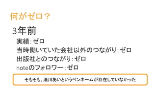 何がゼロ？
3年前
実績：ゼロ
当時働いていた会社以外のつながり：ゼロ
出版社とのつながり：ゼロ
noteのフォロワー：ゼロ
そもそも、湊川あいというペンネームが存在していなかった
 