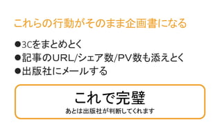3Cをまとめとく
記事のＵＲＬ/シェア数/ＰＶ数も添えとく
出版社にメールする
これらの行動がそのまま企画書になる
これで完璧
あとは出版社が判断してくれます
 