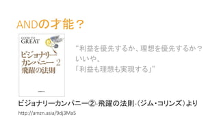 ANDの才能？
ビジョナリーカンパニー②-飛躍の法則-（ジム・コリンズ）より
http://amzn.asia/9dj3Ma5
“利益を優先するか、理想を優先するか？
いいや、
「利益も理想も実現する」”
 