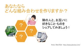 あなたなら
どんな組み合わせを作りますか？
？
？
？
Photo：PAKUTASO https://www.pakutaso.com/
隣の人と、お互いに
好きなこと・ものを
シェアしてみましょう！
 