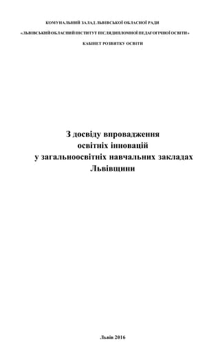 КОМУНАЛЬНИЙ ЗАЛАД ЛЬВІВСЬКОЇ ОБЛАСНОЇ РАДИ
«ЛЬВІВСЬКИЙ ОБЛАСНИЙ ІНСТИТУТ ПІСЛЯДИПЛОМНОЇ ПЕДАГОГІЧНОЇОСВІТИ»
КАБІНЕТ РОЗВИТКУ ОСВІТИ
З досвіду впровадження
освітніх інновацій
у загальноосвітніх навчальних закладах
Львівщини
Львів 2016
 