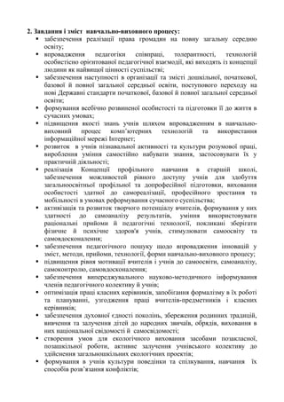 2. Завдання і зміст навчально-виховного процесу:
 забезпечення реалізації права громадян на повну загальну середню
освіту;
 впровадження педагогіки співпраці, толерантності, технологій
особистісно орієнтованої педагогічної взаємодії, які виходять із концепції
людини як найвищої цінності суспільстві;
 забезпечення наступності в організації та змісті дошкільної, початкової,
базової й повної загальної середньої освіти, поступового переходу на
нові Державні стандарти початкової, базової й повної загальної середньої
освіти;
 формування всебічно розвиненої особистості та підготовки її до життя в
сучасних умовах;
 підвищення якості знань учнів шляхом впровадженням в навчально-
виховний процес комп’ютерних технологій та використання
інформаційної мережі Інтернет;
 розвиток в учнів пізнавальної активності та культури розумової праці,
вироблення уміння самостійно набувати знання, застосовувати їх у
практичній діяльності;
 реалізація Концепції профільного навчання в старшій школі,
забезпечення можливостей рівного доступу учнів для здобуття
загальноосвітньої профільної та допрофесійної підготовки, виховання
особистості здатної до самореалізації, професійного зростання та
мобільності в умовах реформування сучасного суспільства;
 активізація та розвиток творчого потенціалу вчителів, формування у них
здатності до самоаналізу результатів, уміння використовувати
раціональні прийоми й педагогічні технології, покликані зберігати
фізичне й психічне здоров'я учнів, стимулювати самоосвіту та
самовдосконалення;
 забезпечення педагогічного пошуку щодо впровадження інновацій у
зміст, методи, прийоми, технології, форми навчально-виховного процесу;
 підвищення рівня мотивації вчителів і учнів до самоосвіти, самоаналізу,
самоконтролю, самовдосконалення;
 забезпечення випереджувального науково-методичного інформування
членів педагогічного колективу й учнів;
 оптимізація праці класних керівників, запобігання формалізму в їх роботі
та плануванні, узгодження праці вчителів-предметників і класних
керівників;
 забезпечення духовної єдності поколінь, збереження родинних традицій,
вивчення та залучення дітей до народних звичаїв, обрядів, виховання в
них національної свідомості й самосвідомості;
 створення умов для екологічного виховання засобами позакласної,
позашкільної роботи, активне залучення учнівського колективу до
здійснення загальношкільних екологічних проектів;
 формування в учнів культури поведінки та спілкування, навчання їх
способів розв’язання конфліктів;
 