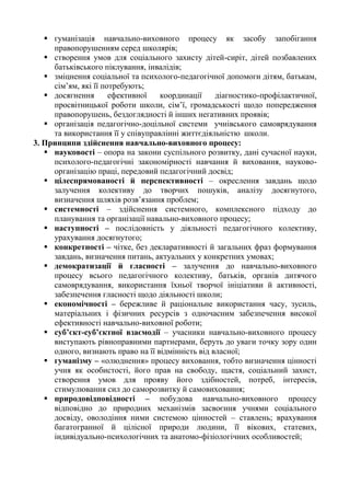  гуманізація навчально-виховного процесу як засобу запобігання
правопорушенням серед школярів;
 створення умов для соціального захисту дітей-сиріт, дітей позбавлених
батьківського піклування, інвалідів;
 зміцнення соціальної та психолого-педагогічної допомоги дітям, батькам,
сім’ям, які її потребують;
 досягнення ефективної координації діагностико-профілактичної,
просвітницької роботи школи, сім’ї, громадськості щодо попередження
правопорушень, бездоглядності й інших негативних проявів;
 організація педагогічно-доцільної системи учнівського самоврядування
та використання її у співуправлінні життєдіяльністю школи.
3. Принципи здійснення навчально-виховного процесу:
 науковості – опора на закони суспільного розвитку, дані сучасної науки,
психолого-педагогічні закономірності навчання й виховання, науково-
організацію праці, передовий педагогічний досвід;
 цілеспрямованості й перспективності – окреслення завдань щодо
залучення колективу до творчих пошуків, аналізу досягнутого,
визначення шляхів розв’язання проблем;
 системності – здійснення системного, комплексного підходу до
планування та організації навально-виховного процесу;
 наступності – послідовність у діяльності педагогічного колективу,
урахування досягнутого;
 конкретності – чітке, без декларативності й загальних фраз формування
завдань, визначення питань, актуальних у конкретних умовах;
 демократизації й гласності – залучення до навчально-виховного
процесу всього педагогічного колективу, батьків, органів дитячого
самоврядування, використання їхньої творчої ініціативи й активності,
забезпечення гласності щодо діяльності школи;
 економічності – бережливе й раціональне використання часу, зусиль,
матеріальних і фізичних ресурсів з одночасним забезпечення високої
ефективності навчально-виховної роботи;
 суб’єкт-суб’єктної взаємодії – учасники навчально-виховного процесу
виступають рівноправними партнерами, беруть до уваги точку зору один
одного, визнають право на її відмінність від власної;
 гуманізму – «олюднення» процесу виховання, тобто визначення цінності
учня як особистості, його прав на свободу, щастя, соціальний захист,
створення умов для прояву його здібностей, потреб, інтересів,
стимулювання сил до саморозвитку й самовиховання;
 природовідповідності – побудова навчально-виховного процесу
відповідно до природних механізмів засвоєння учнями соціального
досвіду, оволодіння ними системою цінностей – ставлень; врахування
багатогранної й цілісної природи людини, її вікових, статевих,
індивідуально-психологічних та анатомо-фізіологічних особливостей;
 