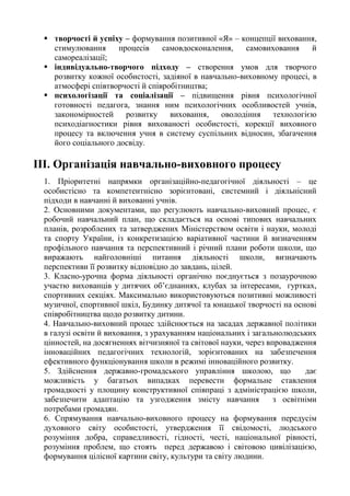  творчості й успіху – формування позитивної «Я» – концепції виховання,
стимулювання процесів самовдосконалення, самовиховання й
самореалізації;
 індивідуально-творчого підходу – створення умов для творчого
розвитку кожної особистості, задіяної в навчально-виховному процесі, в
атмосфері співтворчості й співробітництва;
 психологізації та соціалізації – підвищення рівня психологічної
готовності педагога, знання ним психологічних особливостей учнів,
закономірностей розвитку виховання, оволодіння технологією
психодіагностики рівня вихованості особистості, корекції виховного
процесу та включення учня в систему суспільних відносин, збагачення
його соціального досвіду.
ІІІ. Організація навчально-виховного процесу
1. Пріоритетні напрямки організаційно-педагогічної діяльності – це
особистісно та компетентнісно зорієнтовані, системний і діяльнісний
підходи в навчанні й вихованні учнів.
2. Основними документами, що регулюють навчально-виховний процес, є
робочий навчальний план, що складається на основі типових навчальних
планів, розроблених та затверджених Міністерством освіти і науки, молоді
та спорту України, із конкретизацією варіативної частини й визначенням
профільного навчання та перспективний і річний плани роботи школи, що
виражають найголовніші питання діяльності школи, визначають
перспективи її розвитку відповідно до завдань, цілей.
3. Класно-урочна форма діяльності органічно поєднується з позаурочною
участю вихованців у дитячих об’єднаннях, клубах за інтересами, гуртках,
спортивних секціях. Максимально використовуються позитивні можливості
музичної, спортивної шкіл, Будинку дитячої та юнацької творчості на основі
співробітництва щодо розвитку дитини.
4. Навчально-виховний процес здійснюється на засадах державної політики
в галузі освіти й виховання, з урахуванням національних і загальнолюдських
цінностей, на досягненнях вітчизняної та світової науки, через впровадження
інноваційних педагогічних технологій, зорієнтованих на забезпечення
ефективного функціонування школи в режимі інноваційного розвитку.
5. Здійснення державно-громадського управління школою, що дає
можливість у багатьох випадках перевести формальне ставлення
громадкості у площину конструктивної співпраці з адміністрацією школи,
забезпечити адаптацію та узгодження змісту навчання з освітніми
потребами громадян.
6. Спрямування навчально-виховного процесу на формування передусім
духовного світу особистості, утвердження її свідомості, людського
розуміння добра, справедливості, гідності, честі, національної рівності,
розуміння проблем, що стоять перед державою і світовою цивілізацією,
формування цілісної картини світу, культури та світу людини.
 