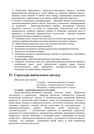 7. Піднесення ефективності навчального-виховного процесу засобами
народознавства: виховання в дітей любові до духовних оберегів пам’яті,
бажання знати традиції й звичаї свого народу, формування національної
самосвідомості, прилучення до нетлінних скарбів народної творчості.
8. Розвиток учнівського самоврядування – важливий чинник удосконалення
навчально-виховної роботи школи. Залучення учнівського самоврядування
до організації навчально-виховного процесу; розширення діапазону
діяльності вчителів та учнів як однодумців, можливостей для їхньої
співдружності, розвитку творчого пошуку й ініціативи, навчання жити й
працювати за законами демократичного суспільства – важлива складова
організації навчально-виховного процесу.
9. Створення схеми педагогічної взаємодії на основі партнерських стосунків
класного керівника й інших учасників навчально-виховного процесу.
10. Забезпечення необхідних умов для успішної діяльності школи:
 створення навчально-матеріальної бази;
 організація підвищення науково-педагогічної кваліфікації вчителів;
 доцільність розміщення кадрів;
 здійснення контролю, самоконтролю, аналізу та самоаналізу, оцінювання
та самооцінювання;
 інформаційне забезпечення навчально-виховного процесу;
 створення безпечних умов для здійснення навчально-виховного процесу,
дотримання вимог щодо забезпечення охорони праці, безпеки
життєдіяльності, норм харчування, санітарно-гігієнічних вимог
відповідно до нормативних документів.
ІV. Структура навчального закладу
Школа має три ступені:
І ступінь – початкова школа (1-4 класи);
ІІ ступінь – основна школа (5-9 класи);
ІІІ ступінь – старша школа (10-11 класи).
І ступінь – початкова школа (1-4 класи)
Початкова школа забезпечує початкову загальну освіту. Зберігаючи
наступність із дошкільним періодом дитинства, здійснюється подальше
становлення особистості дитини, її інтелектуальний, соціальний, фізичний
розвиток. У початковій ланці створено умови для самовираження дитини в
різних видах діяльності, морально-етичного і естетичного розвитку, оволодіння
основами здорового способу життя, підготовки до самоуправління в
навчально-виховному процесі. Початкова освіта ґрунтується на
загальнолюдських і національних цінностях та принципах науковості,
доступності й перспективності, взаємозв’язку навчання, виховання й розвитку
особистості дитини. Навчання в початковій школі побудовано на засадах
особистісно зорієнтованої парадигми освіти, системного й компетентнісного
підходів, що зумовлює відповідний відбір змісту й чітке визначення
результатів освітньої діяльності.
 