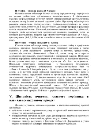 ІІ ступінь – основна школа (5-9 класи)
Основна школа забезпечує базову загальну середню освіту, ґрунтується
на засадах особистісно орієнтованого, компетентнісного й діяльнісного
підходів, що реалізуються в освітніх галузях і відображаються в результативних
складових змісту базової загальної середньої освіти. При цьому забезпечується
розвиток академічних, соціокультурних, соціально-психологічних та інших
здібностей учнів, формується в них готовність до вибору професії й реалізації
шляхів подальшої освіти. На основі ретельного вивчення нахилів, здібностей,
інтересів учнів організовується допрофільне навчання, вводяться курси за
вибором, факультативи. Зокрема, курс «Вчимося бути громадянами» (8-А клас),
програмування (6-А,Б, 8-Б класи), поглиблено вивчається англійська мова в 9-Б
класі.
ІІІ ступінь – старша школа (10-11 класи)
Старша школа забезпечує повну загальну середню освіту з профільним
напрямом навчання. Варіативність методик організації навчання, а також
наявність в учнів можливості обирати курси за вибором, факультативи,
залежно від власних пізнавальних здібностей, дають змогу застосовувати
особистісно-орієнтований, компетентнісний і діяльнісний підходи. Профільне
навчання передбачає вивчення предметів з орієнтацією на майбутню професію,
безпосередньо пов’язану з начальним предметом або його застосуванням.
Профільне спрямування здійснюється з урахуванням регіональних
особливостей, кадрового забезпечення, матеріально-технічної бази та
здібностей, нахилів й інтересів учнів. Це не тільки диференціювання змісту
освіти, а й потреба іншої побудови навчального процесу. Саме тому в
навчальних планах передбачені години на організацію навчальних проектів,
дослідницької діяльності. Ці форми навчання поряд із розвитком самостійної
навчальної діяльності учнів, застосуванням нових методів навчання є
важливим чинником успішного проведення навчально-виховного процесу.
Школа – багатопрофільний навчальний заклад: 10-А клас – української
філології профіль; 10-Б клас – інформаційно-технологічний профіль; 11-А клас
– біотехнологічний профіль; 11-Б клас – української філології профіль.
V. Діяльність вчителя, класного керівника в
навчально-виховному процесі
Діяльність учителя, класного керівника в навчально-виховному процесі
забезпечує:
 здійснення в школі державного підходу до організації навчально-виховного
процесу та введення інновацій;
 створення умов навчання, за яких учень сам відкриває, здобуває й конструює
знання та власну компетентність у різних галузях життя;
 розвиток таланту, розумових і фізичних здібностей, формування в учнів
високої пізнавальної культури, організацію змістовного дозвілля;
 